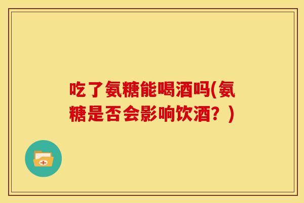 吃了氨糖能喝酒吗(氨糖是否会影响饮酒？)