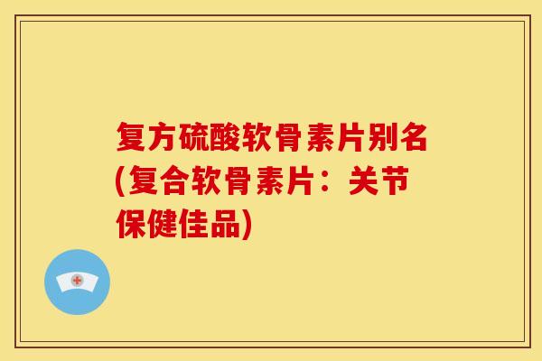 复方硫酸软骨素片别名(复合软骨素片：关节保健佳品)