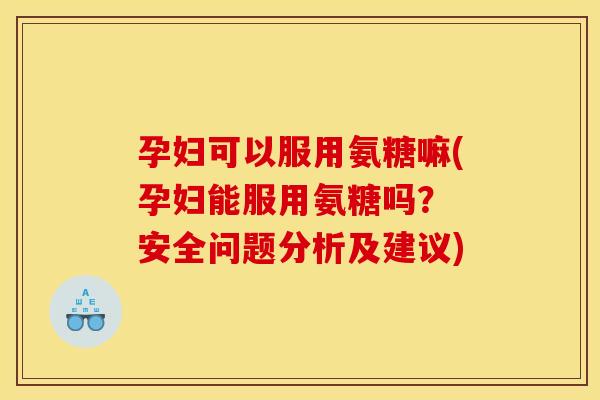 孕妇可以服用氨糖嘛(孕妇能服用氨糖吗？ 安全问题分析及建议)