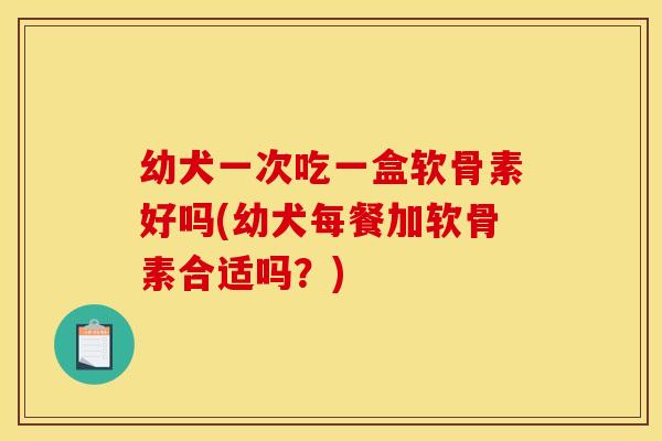 幼犬一次吃一盒软骨素好吗(幼犬每餐加软骨素合适吗？)