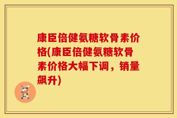 康臣倍健氨糖软骨素价格(康臣倍健氨糖软骨素价格大幅下调，销量飙升)