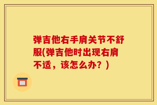 弹吉他右手肩关节不舒服(弹吉他时出现右肩不适，该怎么办？)