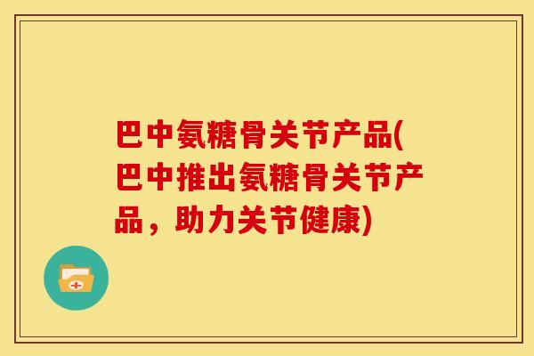 巴中氨糖骨关节产品(巴中推出氨糖骨关节产品，助力关节健康)