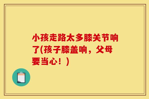 小孩走路太多膝关节响了(孩子膝盖响，父母要当心！)