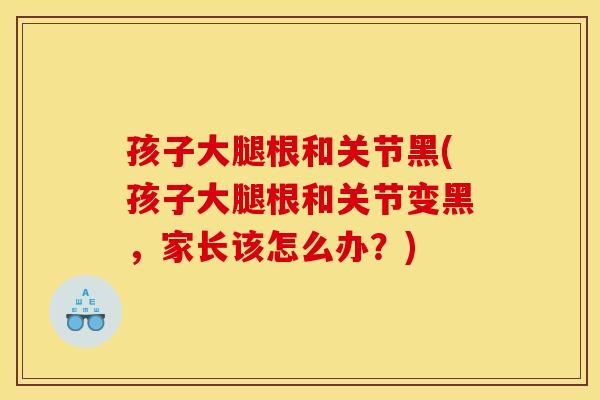 孩子大腿根和关节黑(孩子大腿根和关节变黑，家长该怎么办？)