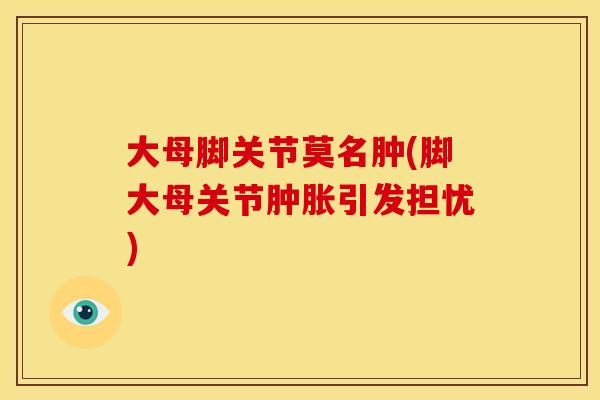 大母脚关节莫名肿(脚大母关节肿胀引发担忧)