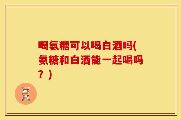 喝氨糖可以喝白酒吗(氨糖和白酒能一起喝吗？)