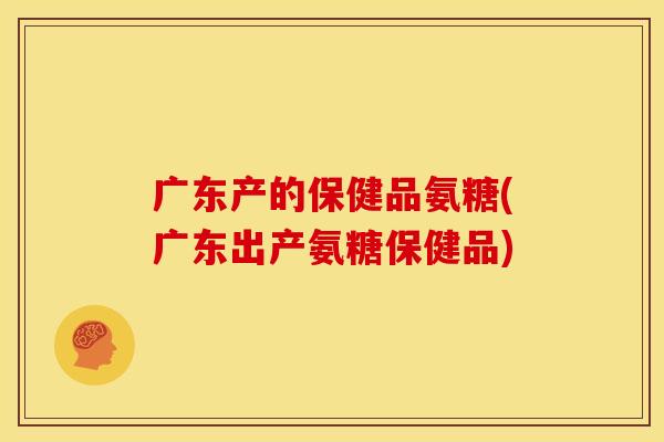 广东产的保健品氨糖(广东出产氨糖保健品)