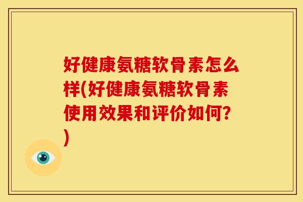 好健康氨糖软骨素怎么样(好健康氨糖软骨素使用效果和评价如何？)