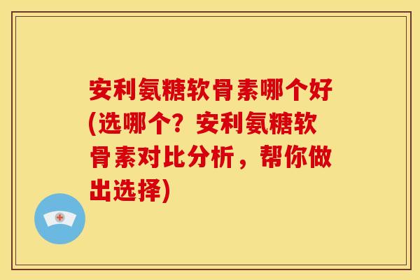 安利氨糖软骨素哪个好(选哪个？安利氨糖软骨素对比分析，帮你做出选择)