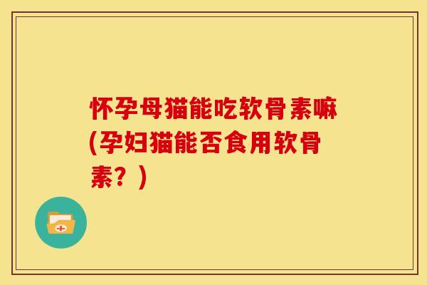 怀孕母猫能吃软骨素嘛(孕妇猫能否食用软骨素？)