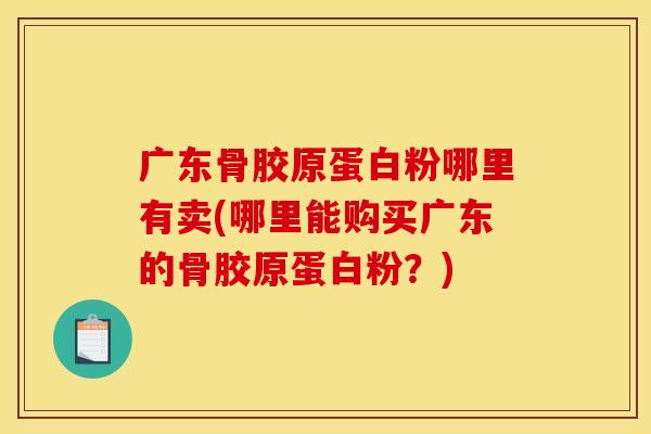 广东骨胶原蛋白粉哪里有卖(哪里能购买广东的骨胶原蛋白粉？)