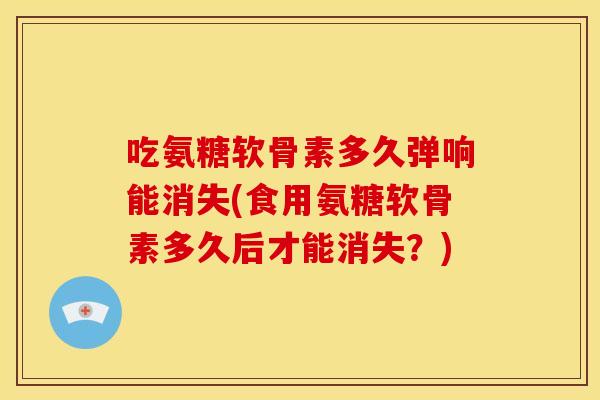 吃氨糖软骨素多久弹响能消失(食用氨糖软骨素多久后才能消失？)