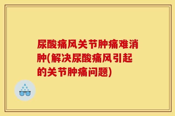 尿酸痛风关节肿痛难消肿(解决尿酸痛风引起的关节肿痛问题)
