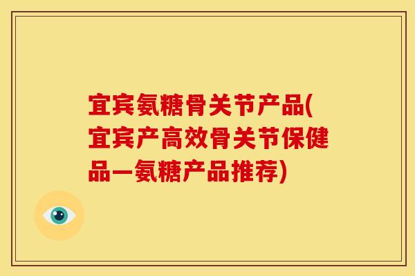宜宾氨糖骨关节产品(宜宾产高效骨关节保健品—氨糖产品推荐)