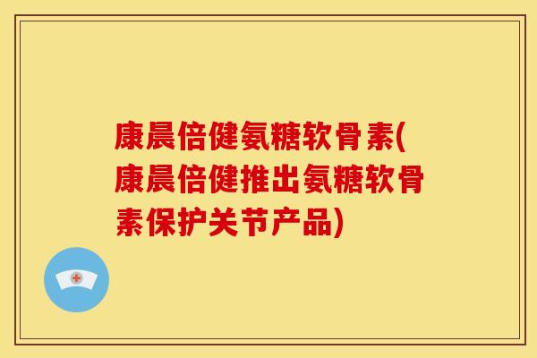 康晨倍健氨糖软骨素(康晨倍健推出氨糖软骨素保护关节产品)