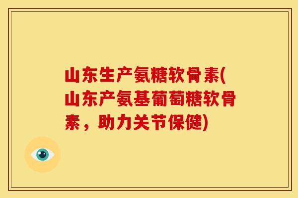 山东生产氨糖软骨素(山东产氨基葡萄糖软骨素，助力关节保健)