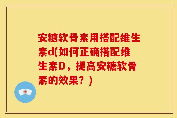 安糖软骨素用搭配维生素d(如何正确搭配维生素D，提高安糖软骨素的效果？)