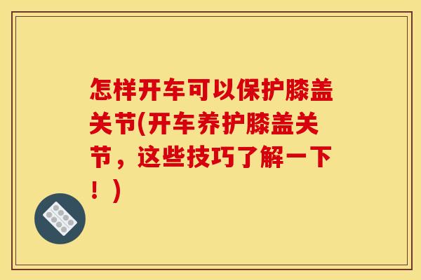 怎样开车可以保护膝盖关节(开车养护膝盖关节，这些技巧了解一下！)
