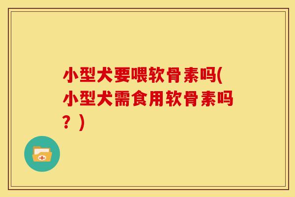 小型犬要喂软骨素吗(小型犬需食用软骨素吗？)