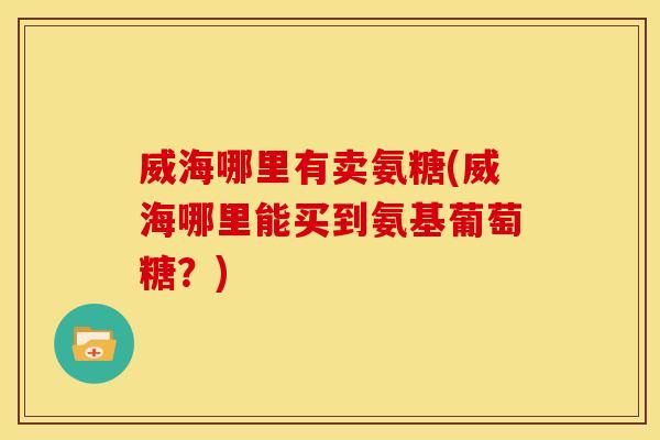 威海哪里有卖氨糖(威海哪里能买到氨基葡萄糖？)
