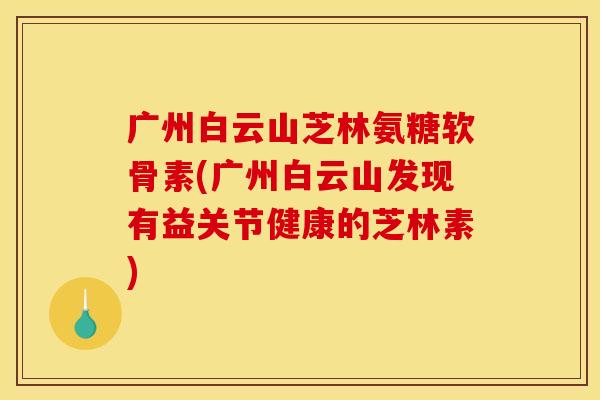广州白云山芝林氨糖软骨素(广州白云山发现有益关节健康的芝林素)