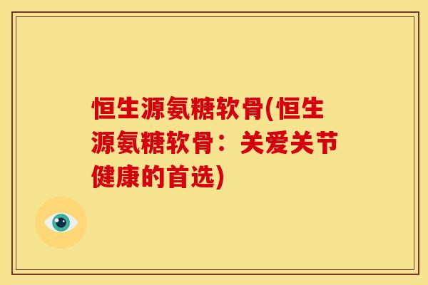恒生源氨糖软骨(恒生源氨糖软骨：关爱关节健康的首选)