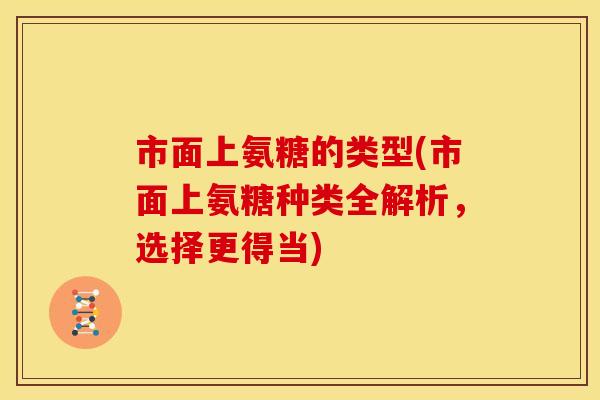 市面上氨糖的类型(市面上氨糖种类全解析，选择更得当)