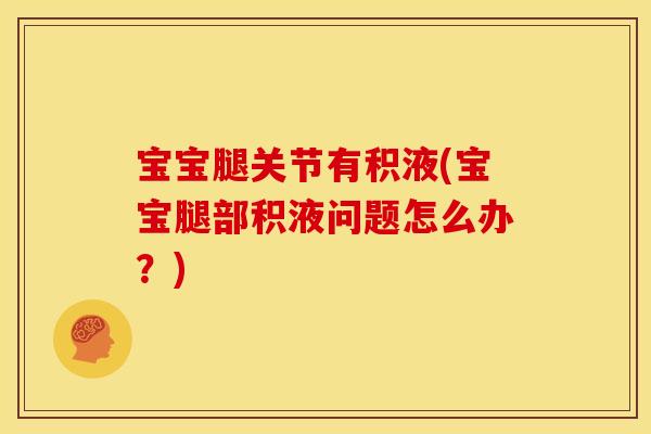 宝宝腿关节有积液(宝宝腿部积液问题怎么办？)