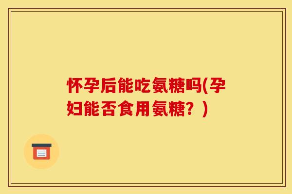 怀孕后能吃氨糖吗(孕妇能否食用氨糖？)
