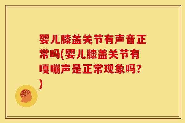 婴儿膝盖关节有声音正常吗(婴儿膝盖关节有嘎嘣声是正常现象吗？)