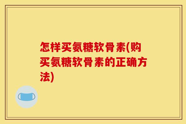 怎样买氨糖软骨素(购买氨糖软骨素的正确方法)