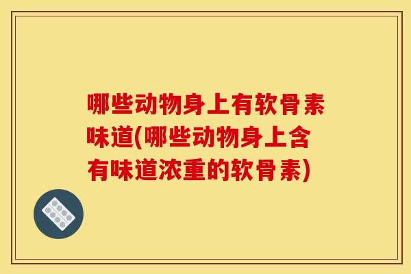 哪些动物身上有软骨素味道(哪些动物身上含有味道浓重的软骨素)