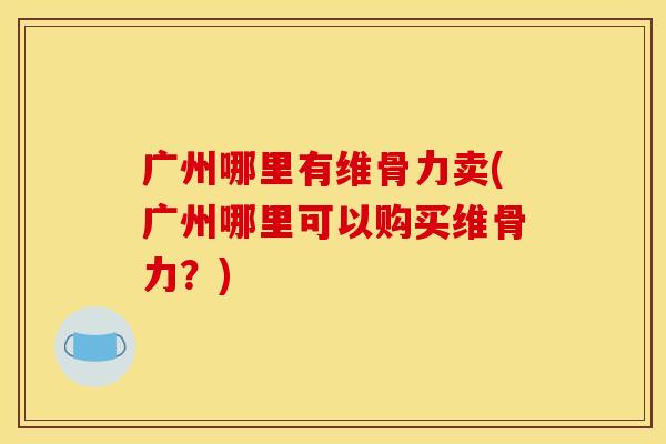广州哪里有维骨力卖(广州哪里可以购买维骨力？)