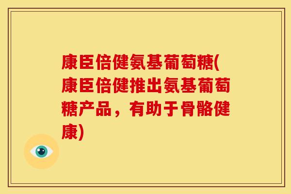 康臣倍健氨基葡萄糖(康臣倍健推出氨基葡萄糖产品，有助于骨骼健康)