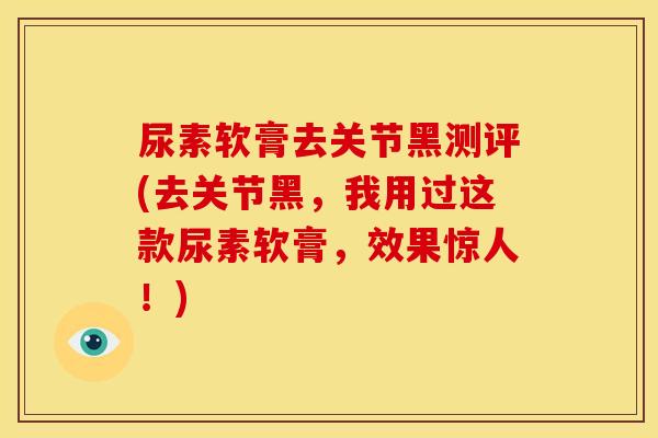 尿素软膏去关节黑测评(去关节黑，我用过这款尿素软膏，效果惊人！)