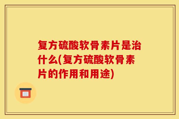 复方硫酸软骨素片是治什么(复方硫酸软骨素片的作用和用途)