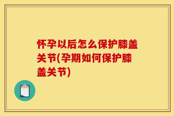 怀孕以后怎么保护膝盖关节(孕期如何保护膝盖关节)