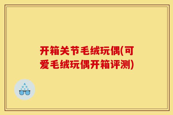 开箱关节毛绒玩偶(可爱毛绒玩偶开箱评测)