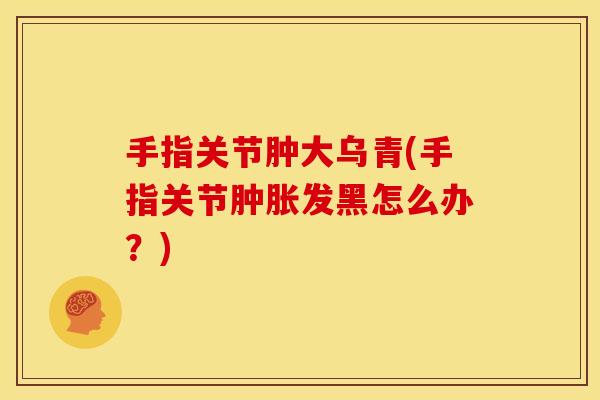 手指关节肿大乌青(手指关节肿胀发黑怎么办？)