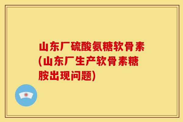 山东厂硫酸氨糖软骨素(山东厂生产软骨素糖胺出现问题)