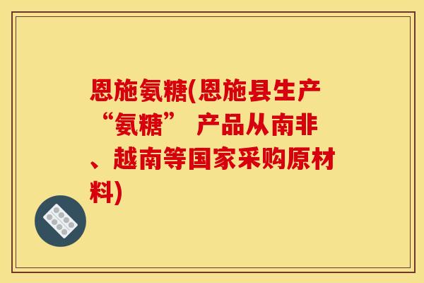 恩施氨糖(恩施县生产“氨糖” 产品从南非、越南等国家采购原材料)