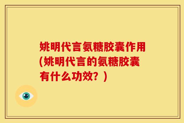 姚明代言氨糖胶囊作用(姚明代言的氨糖胶囊有什么功效？)