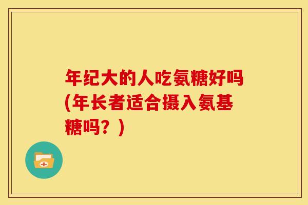 年纪大的人吃氨糖好吗(年长者适合摄入氨基糖吗？)