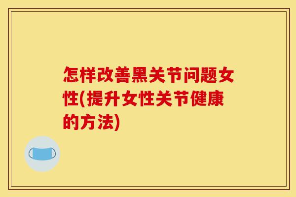 怎样改善黑关节问题女性(提升女性关节健康的方法)