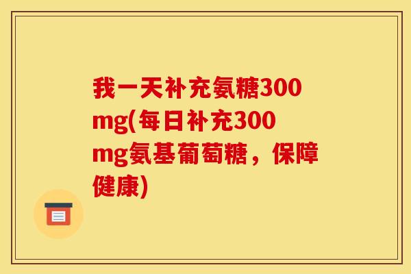 我一天补充氨糖300mg(每日补充300mg氨基葡萄糖，保障健康)