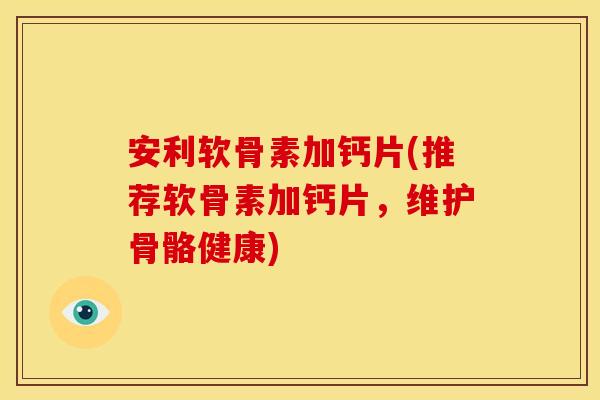 安利软骨素加钙片(推荐软骨素加钙片，维护骨骼健康)