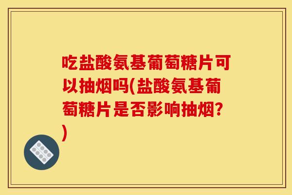 吃盐酸氨基葡萄糖片可以抽烟吗(盐酸氨基葡萄糖片是否影响抽烟？)