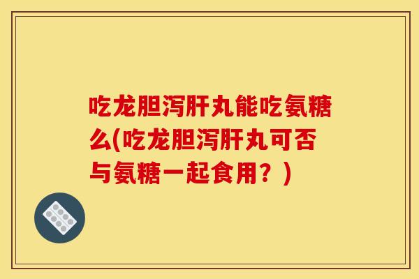 吃龙胆泻肝丸能吃氨糖么(吃龙胆泻肝丸可否与氨糖一起食用？)