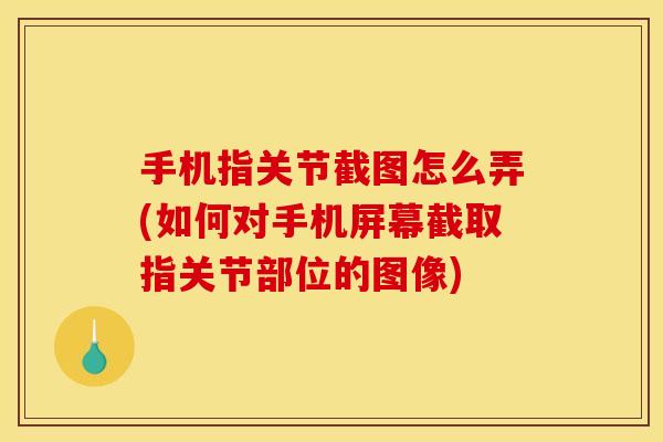 手机指关节截图怎么弄(如何对手机屏幕截取指关节部位的图像)